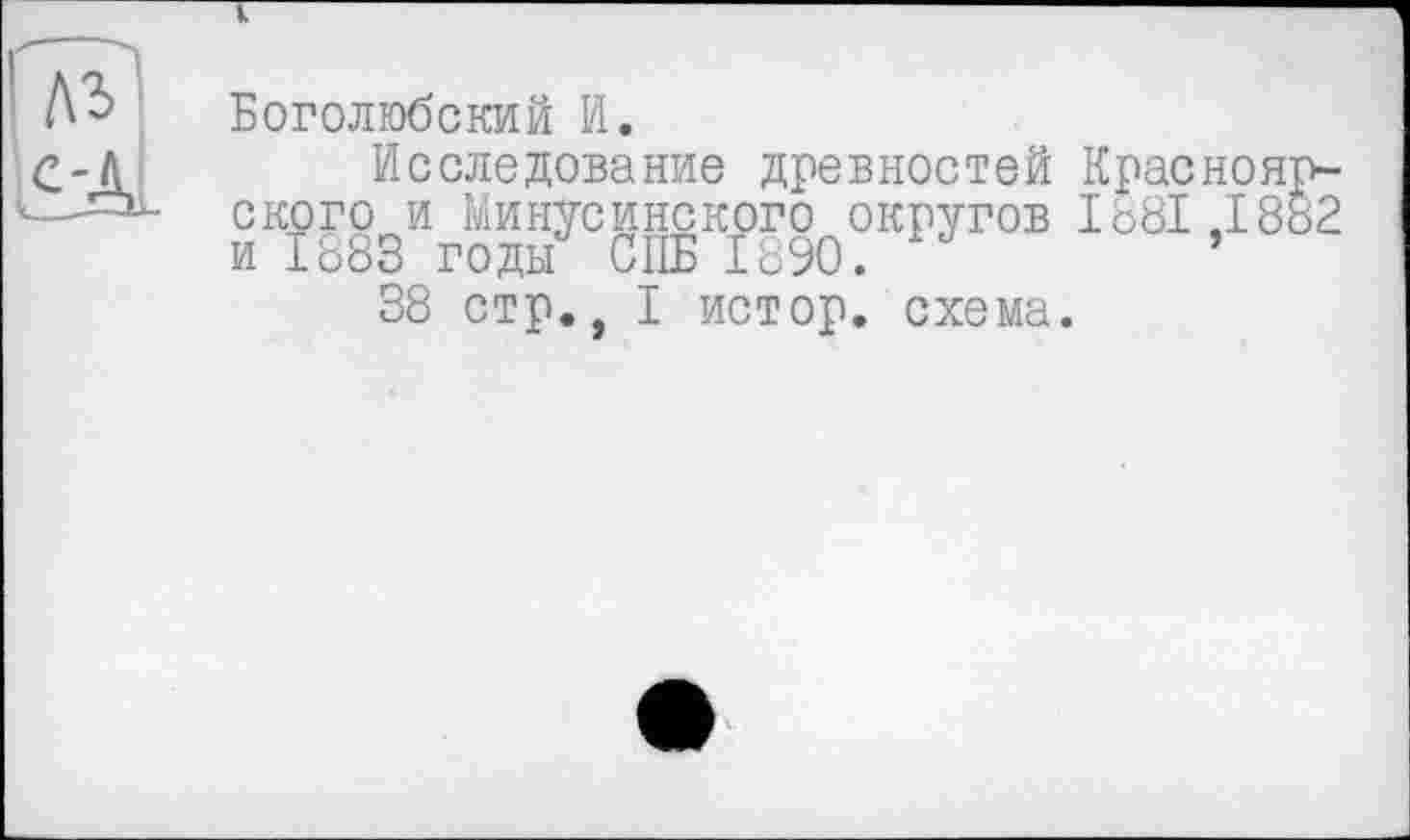 ﻿Боголюбский И.
Исследование древностей Красноярского и Минусинского округов 1881,1882 и 1883 годы СПБ 1890. ’
38 стр., I истор. схема.